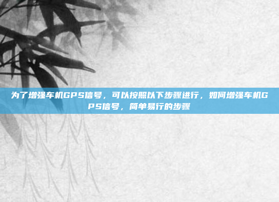 为了增强车机GPS信号，可以按照以下步骤进行，如何增强车机GPS信号，简单易行的步骤