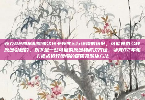 领克02的车机如果出现卡顿或运行缓慢的情况，可能是由多种原因引起的。以下是一些可能的原因和解决方法，领克02车机卡顿或运行缓慢的原因及解决方法