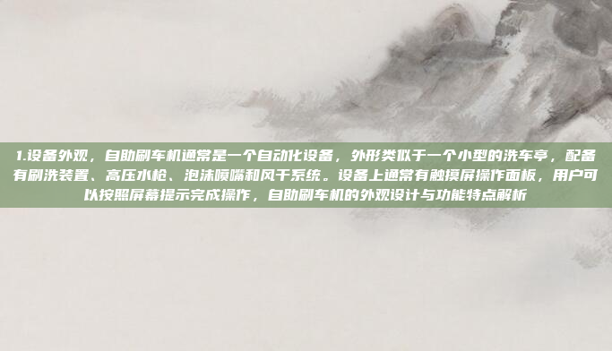 1.设备外观，自助刷车机通常是一个自动化设备，外形类似于一个小型的洗车亭，配备有刷洗装置、高压水枪、泡沫喷嘴和风干系统。设备上通常有触摸屏操作面板，用户可以按照屏幕提示完成操作，自助刷车机的外观设计与功能特点解析