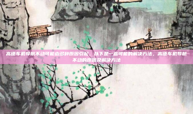 高德车机导航不动可能由多种原因引起，以下是一些可能的解决方法，高德车机导航不动的原因及解决方法