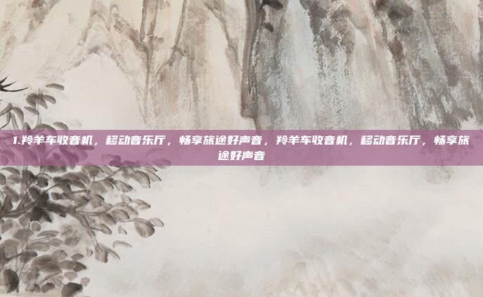 1.羚羊车收音机，移动音乐厅，畅享旅途好声音，羚羊车收音机，移动音乐厅，畅享旅途好声音