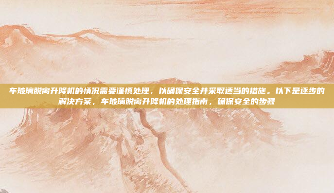 车玻璃脱离升降机的情况需要谨慎处理，以确保安全并采取适当的措施。以下是逐步的解决方案，车玻璃脱离升降机的处理指南，确保安全的步骤