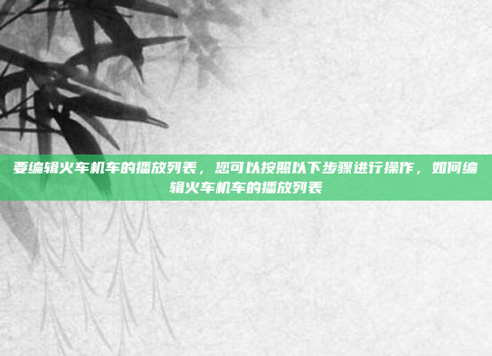 要编辑火车机车的播放列表，您可以按照以下步骤进行操作，如何编辑火车机车的播放列表