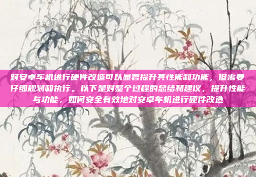 对安卓车机进行硬件改造可以显著提升其性能和功能，但需要仔细规划和执行。以下是对整个过程的总结和建议，提升性能与功能，如何安全有效地对安卓车机进行硬件改造