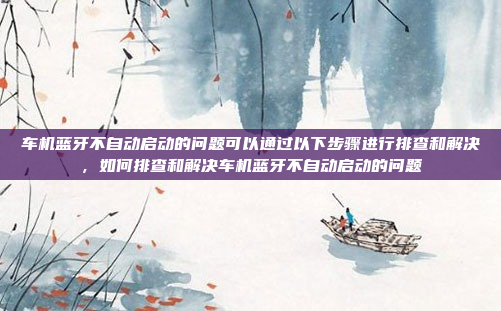车机蓝牙不自动启动的问题可以通过以下步骤进行排查和解决，如何排查和解决车机蓝牙不自动启动的问题