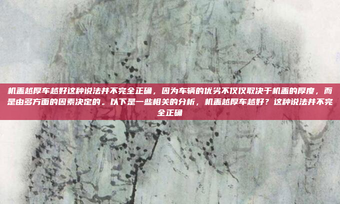 机盖越厚车越好这种说法并不完全正确，因为车辆的优劣不仅仅取决于机盖的厚度，而是由多方面的因素决定的。以下是一些相关的分析，机盖越厚车越好？这种说法并不完全正确