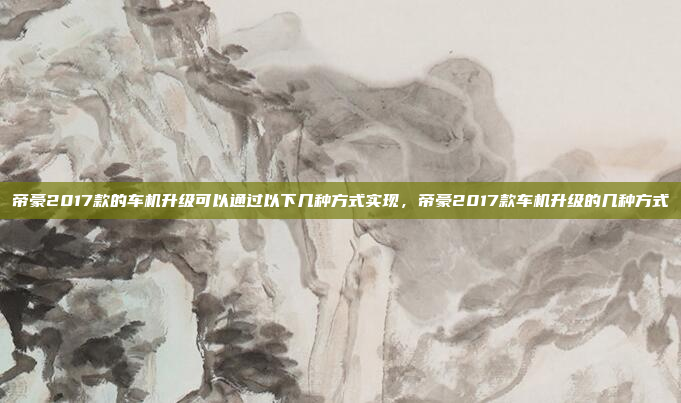 帝豪2017款的车机升级可以通过以下几种方式实现，帝豪2017款车机升级的几种方式