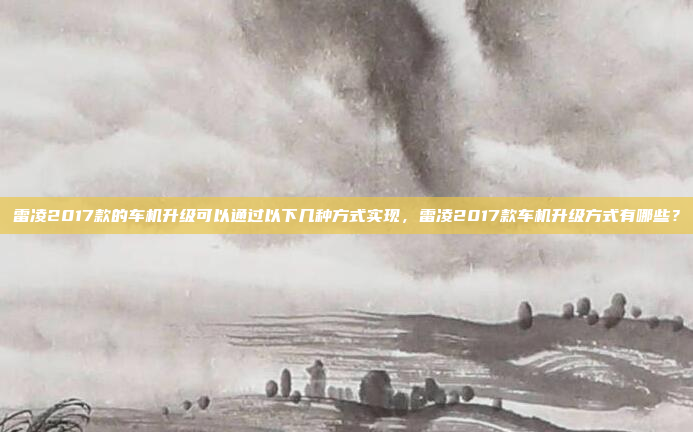 雷凌2017款的车机升级可以通过以下几种方式实现，雷凌2017款车机升级方式有哪些？