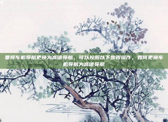 要将车机导航更换为高德导航,可以按照以下步骤操作,如何更换车机导航为高德导航
