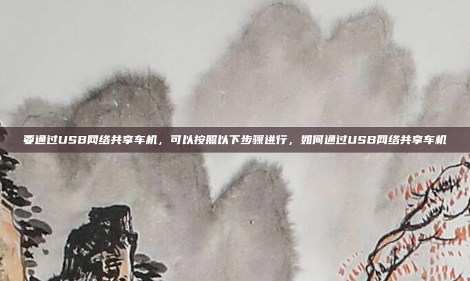要通过USB网络共享车机，可以按照以下步骤进行，如何通过USB网络共享车机