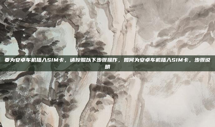 要为安卓车机插入SIM卡，请按照以下步骤操作，如何为安卓车机插入SIM卡，步骤说明