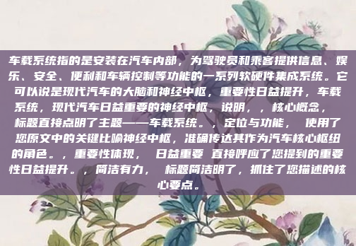车载系统指的是安装在汽车内部，为驾驶员和乘客提供信息、娱乐、安全、便利和车辆控制等功能的一系列软硬件集成系统。它可以说是现代汽车的大脑和神经中枢，重要性日益提升，车载系统，现代汽车日益重要的神经中枢，说明，，核心概念， 标题直接点明了主题——车载系统。，定位与功能， 使用了您原文中的关键比喻神经中枢，准确传达其作为汽车核心枢纽的角色。，重要性体现， 日益重要 直接呼应了您提到的重要性日益提升。，简洁有力， 标题简洁明了，抓住了您描述的核心要点。