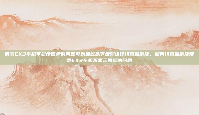 帝豪EX3车机不显示图标的问题可以通过以下步骤进行排查和解决，如何排查和解决帝豪EX3车机不显示图标的问题