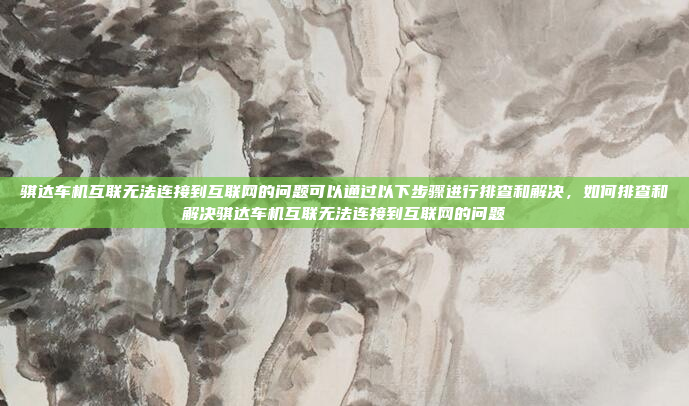 骐达车机互联无法连接到互联网的问题可以通过以下步骤进行排查和解决，如何排查和解决骐达车机互联无法连接到互联网的问题