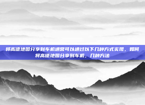 将高德地图分享到车机通常可以通过以下几种方式实现，如何将高德地图分享到车机，几种方法
