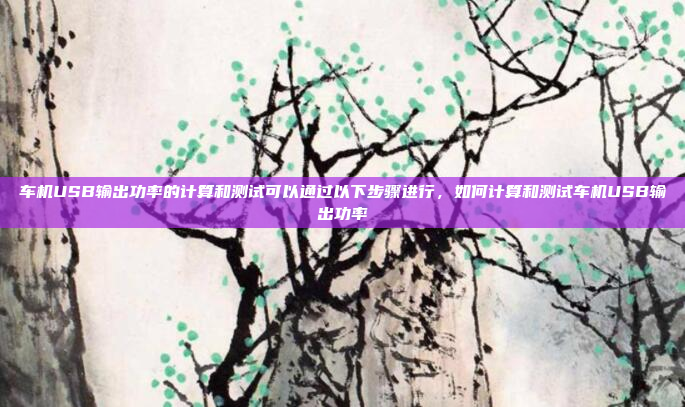 车机USB输出功率的计算和测试可以通过以下步骤进行，如何计算和测试车机USB输出功率