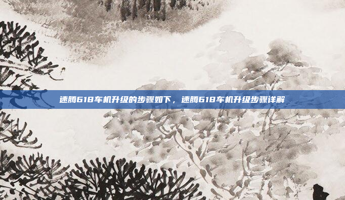 速腾618车机升级的步骤如下，速腾618车机升级步骤详解