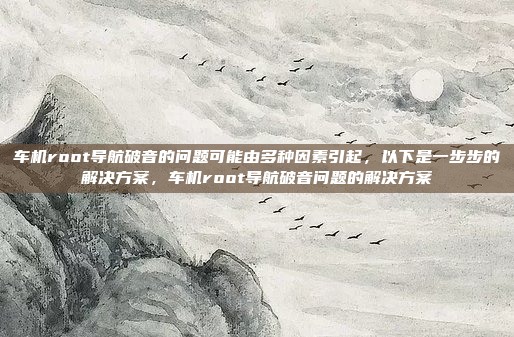车机root导航破音的问题可能由多种因素引起,以下是一步步的解决方案,车机root导航破音问题的解决方案