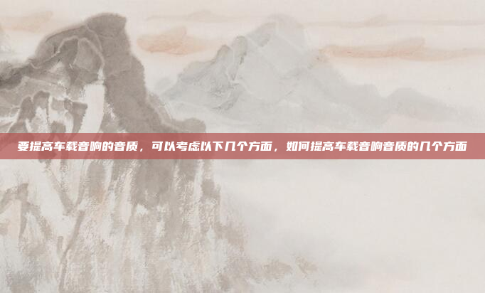 要提高车载音响的音质，可以考虑以下几个方面，如何提高车载音响音质的几个方面