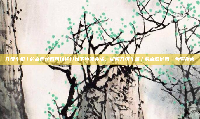 升级车机上的高德地图可以通过以下步骤完成，如何升级车机上的高德地图，步骤指南