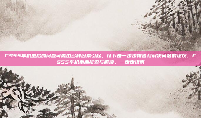 CS55车机重启的问题可能由多种因素引起,以下是一步步排查和解决问题的建议,CS55车机重启排查与解决,一步步指南
