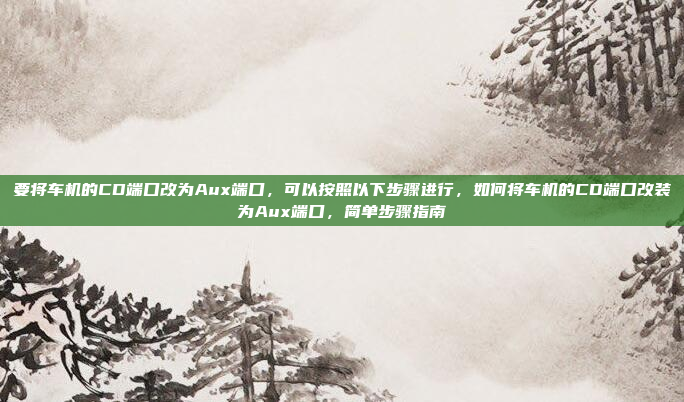要将车机的CD端口改为Aux端口，可以按照以下步骤进行，如何将车机的CD端口改装为Aux端口，简单步骤指南