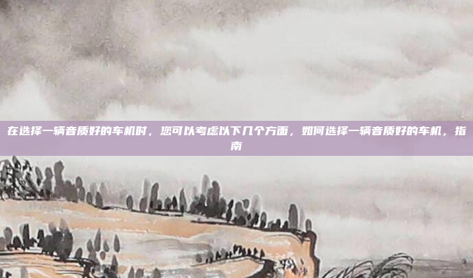 在选择一辆音质好的车机时，您可以考虑以下几个方面，如何选择一辆音质好的车机，指南