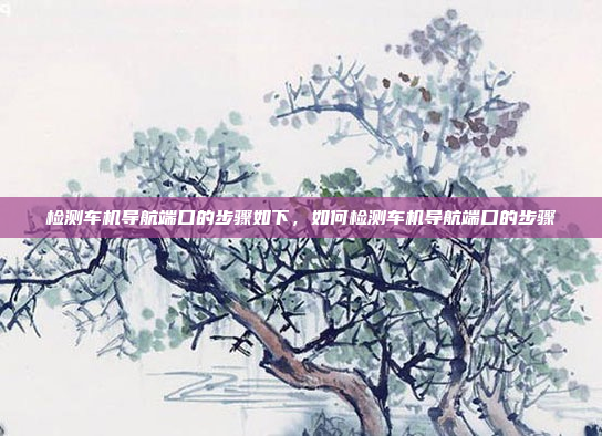 检测车机导航端口的步骤如下，如何检测车机导航端口的步骤