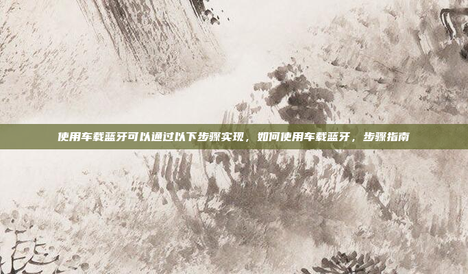 使用车载蓝牙可以通过以下步骤实现，如何使用车载蓝牙，步骤指南