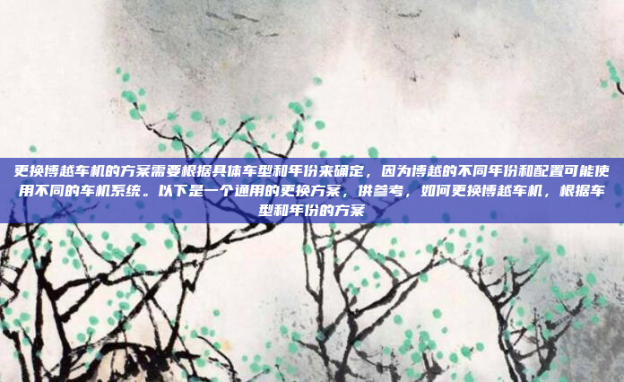 更换博越车机的方案需要根据具体车型和年份来确定,因为博越的不同年份和配置可能使用不同的车机系统。以下是一个通用的更换方案,供参考,如何更换博越车机,根据车型和年份的方案