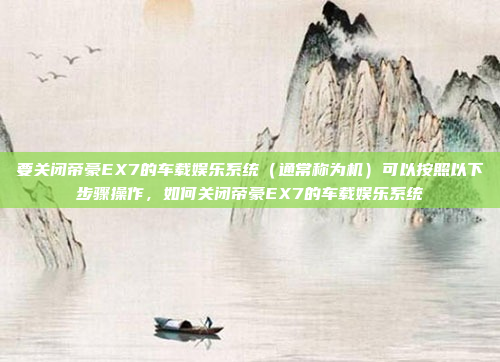 要关闭帝豪EX7的车载娱乐系统（通常称为机）可以按照以下步骤操作，如何关闭帝豪EX7的车载娱乐系统