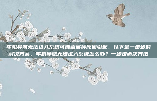 车机导航无法进入系统可能由多种原因引起,以下是一步步的解决方案,车机导航无法进入系统怎么办?一步步解决方法