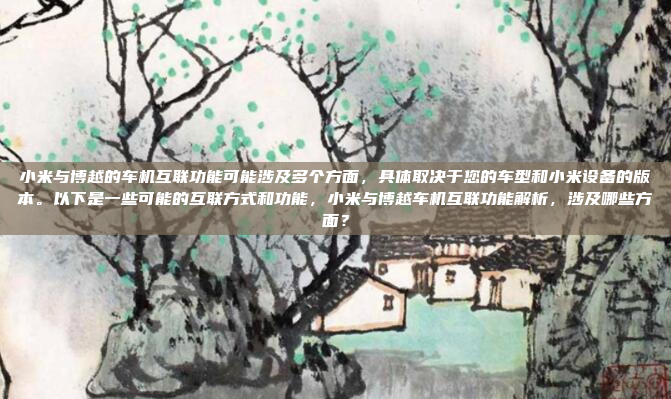 小米与博越的车机互联功能可能涉及多个方面，具体取决于您的车型和小米设备的版本。以下是一些可能的互联方式和功能，小米与博越车机互联功能解析，涉及哪些方面？
