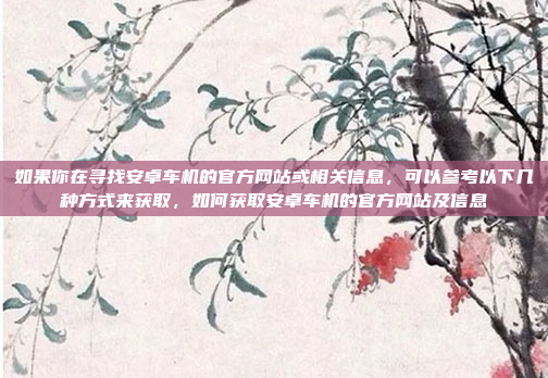 如果你在寻找安卓车机的官方网站或相关信息，可以参考以下几种方式来获取，如何获取安卓车机的官方网站及信息