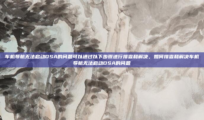 车机导航无法启动DSA的问题可以通过以下步骤进行排查和解决,如何排查和解决车机导航无法启动DSA的问题