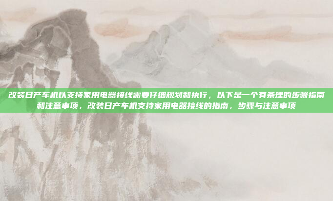 改装日产车机以支持家用电器接线需要仔细规划和执行，以下是一个有条理的步骤指南和注意事项，改装日产车机支持家用电器接线的指南，步骤与注意事项