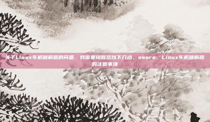关于Linux车机破解版的问题，我需要提醒您以下几点，eware，Linux车机破解版的注意事项