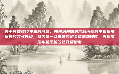 关于博瑞改17车机的问题，如果您是想对吉利博瑞的车机系统进行改装或升级，以下是一些可能的相关信息和建议，吉利博瑞车机系统改装升级指南
