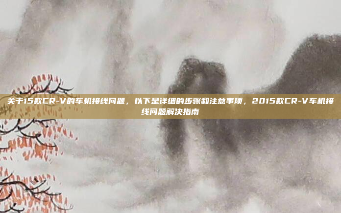 关于15款CR-V的车机接线问题，以下是详细的步骤和注意事项，2015款CR-V车机接线问题解决指南