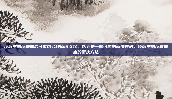 凌渡车机反复重启可能由多种原因引起,以下是一些可能的解决方法,凌渡车机反复重启的解决方法