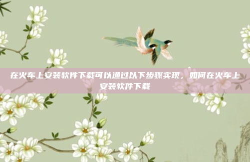 在火车上安装软件下载可以通过以下步骤实现，如何在火车上安装软件下载