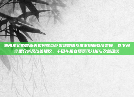 丰田车机的音质表现因车型配置和音响系统不同而有所差异，以下是详细分析及改善建议，丰田车机音质表现分析与改善建议