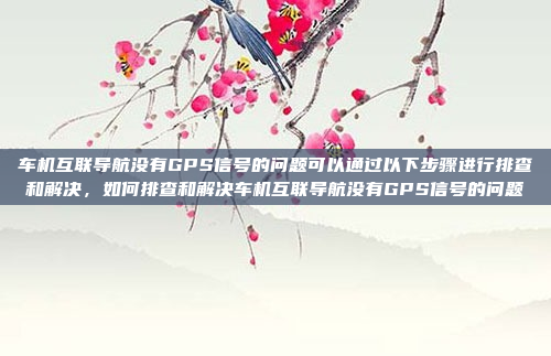 车机互联导航没有GPS信号的问题可以通过以下步骤进行排查和解决,如何排查和解决车机互联导航没有GPS信号的问题