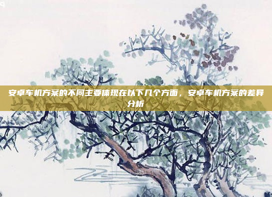 安卓车机方案的不同主要体现在以下几个方面，安卓车机方案的差异分析
