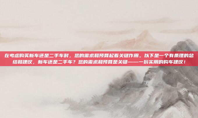 在考虑购买新车还是二手车时，您的需求和预算起着关键作用。以下是一个有条理的总结和建议，新车还是二手车？您的需求和预算是关键——一份实用的购车建议！