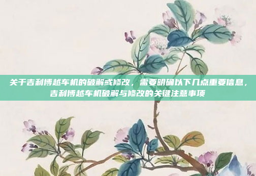 关于吉利博越车机的破解或修改，需要明确以下几点重要信息，吉利博越车机破解与修改的关键注意事项