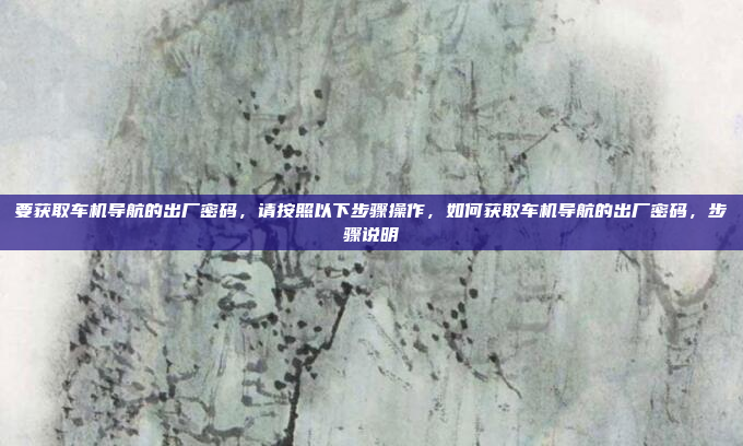 要获取车机导航的出厂密码，请按照以下步骤操作，如何获取车机导航的出厂密码，步骤说明