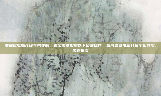 要通过电脑升级车机导航，通常需要按照以下步骤操作，如何通过电脑升级车机导航，步骤指南