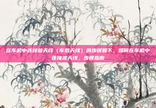 在车机中连接波天线(车载天线)的步骤如下,如何在车机中连接波天线,步骤指南
