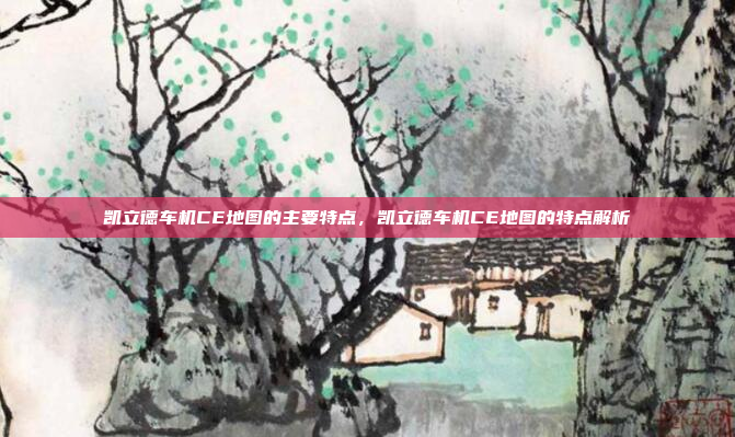 凯立德车机CE地图的主要特点，凯立德车机CE地图的特点解析
